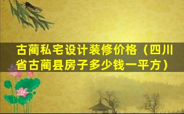 古蔺私宅设计装修价格（四川省古蔺县房子多少钱一平方）