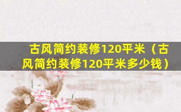 古风简约装修120平米（古风简约装修120平米多少钱）