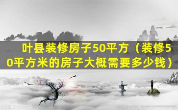 叶县装修房子50平方（装修50平方米的房子大概需要多少钱）