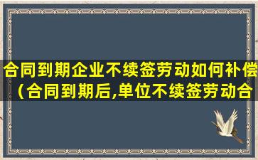 合同到期企业不续签劳动如何补偿（合同到期后,单位不续签劳动合同有补偿吗）