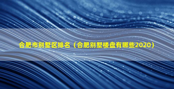 合肥市别墅区排名（合肥别墅楼盘有哪些2020）