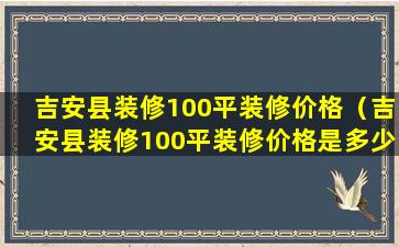 吉安县装修100平装修价格（吉安县装修100平装修价格是多少）