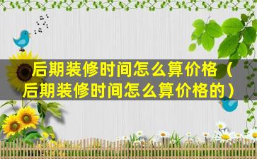 后期装修时间怎么算价格（后期装修时间怎么算价格的）