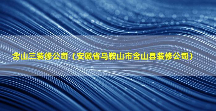 含山三装修公司（安徽省马鞍山市含山县装修公司）