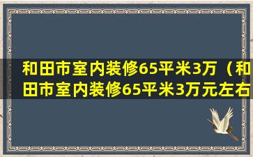 和田市室内装修65平米3万（和田市室内装修65平米3万元左右）