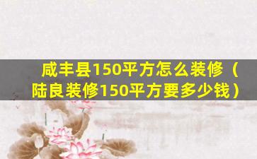 咸丰县150平方怎么装修（陆良装修150平方要多少钱）