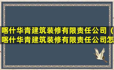 喀什华青建筑装修有限责任公司（喀什华青建筑装修有限责任公司怎么样）