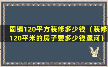 固镇120平方装修多少钱（装修120平米的房子要多少钱漯河）