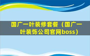 国广一叶装修套餐（国广一叶装饰公司官网boss）