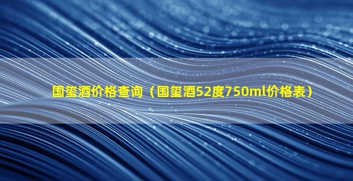 国玺酒价格查询（国玺酒52度750ml价格表）