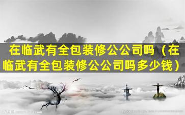 在临武有全包装修公公司吗（在临武有全包装修公公司吗多少钱）