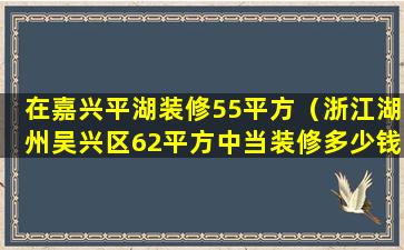 在嘉兴平湖装修55平方（浙江湖州吴兴区62平方中当装修多少钱）