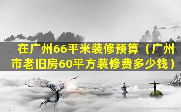 在广州66平米装修预算（广州市老旧房60平方装修费多少钱）