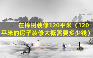 在樟树装修120平米（120平米的房子装修大概需要多少钱）