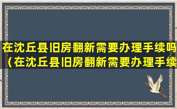 在沈丘县旧房翻新需要办理手续吗（在沈丘县旧房翻新需要办理手续吗多少钱）