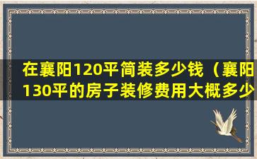 在襄阳120平简装多少钱（襄阳130平的房子装修费用大概多少钱）