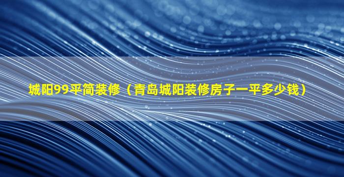 城阳99平简装修（青岛城阳装修房子一平多少钱）