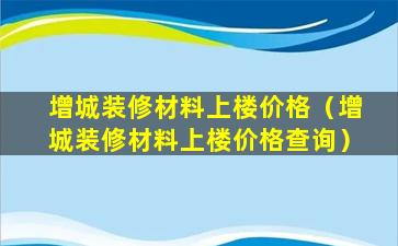 增城装修材料上楼价格（增城装修材料上楼价格查询）