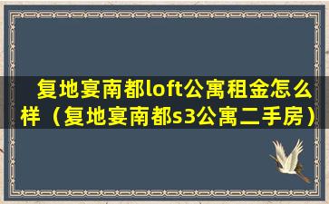 复地宴南都loft公寓租金怎么样（复地宴南都s3公寓二手房）