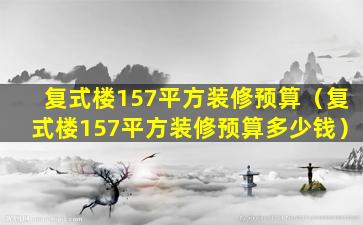 复式楼157平方装修预算（复式楼157平方装修预算多少钱）