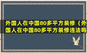 外国人在中国80多平方装修（外国人在中国80多平方装修违法吗）