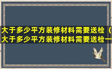 大于多少平方装修材料需要送检（大于多少平方装修材料需要送检一次）