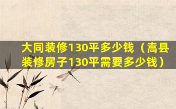 大同装修130平多少钱（嵩县装修房子130平需要多少钱）