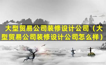 大型贸易公司装修设计公司（大型贸易公司装修设计公司怎么样）