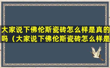 大家说下佛伦斯瓷砖怎么样是真的吗（大家说下佛伦斯瓷砖怎么样是真的吗还是假的）