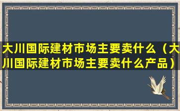 大川国际建材市场主要卖什么（大川国际建材市场主要卖什么产品）