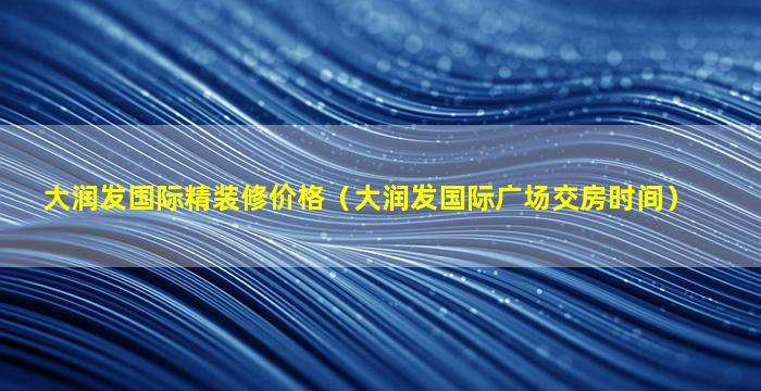 大润发国际精装修价格（大润发国际广场交房时间）