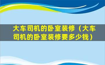 大车司机的卧室装修（大车司机的卧室装修要多少钱）