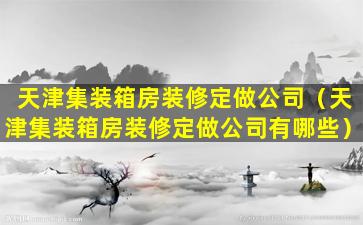 天津集装箱房装修定做公司（天津集装箱房装修定做公司有哪些）