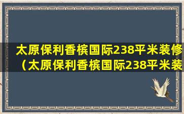 太原保利香槟国际238平米装修（太原保利香槟国际238平米装修多少钱）