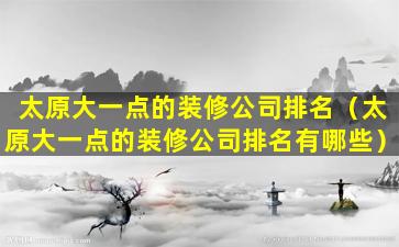 太原大一点的装修公司排名（太原大一点的装修公司排名有哪些）