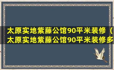 太原实地紫藤公馆90平米装修（太原实地紫藤公馆90平米装修多少钱）