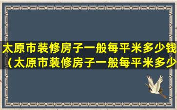 太原市装修房子一般每平米多少钱（太原市装修房子一般每平米多少钱一平）