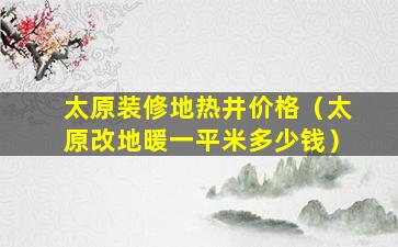 太原装修地热井价格（太原改地暖一平米多少钱）