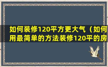 如何装修120平方更大气（如何用最简单的方法装修120平的房子）