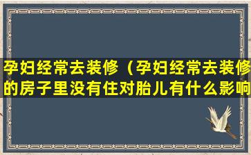 孕妇经常去装修（孕妇经常去装修的房子里没有住对胎儿有什么影响）