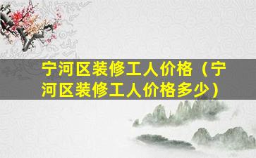 宁河区装修工人价格（宁河区装修工人价格多少）