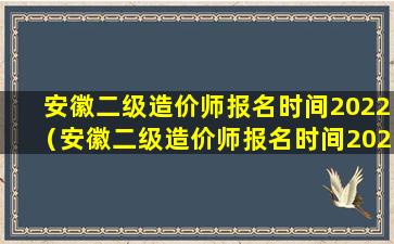 安徽二级造价师报名时间2022（安徽二级造价师报名时间2022年官网查询）