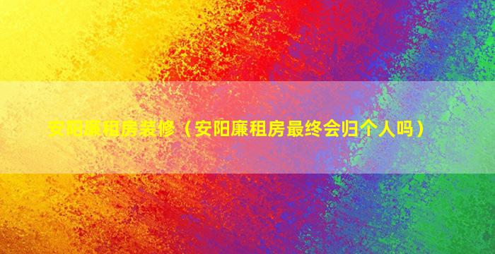 安阳廉租房装修（安阳廉租房最终会归个人吗）