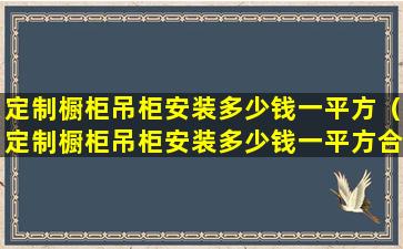 定制橱柜吊柜安装多少钱一平方（定制橱柜吊柜安装多少钱一平方合适）