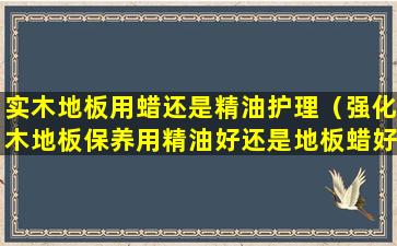 实木地板用蜡还是精油护理（强化木地板保养用精油好还是地板蜡好）