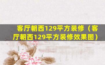 客厅朝西129平方装修（客厅朝西129平方装修效果图）