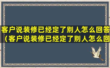 客户说装修已经定了别人怎么回答（客户说装修已经定了别人怎么回答他）