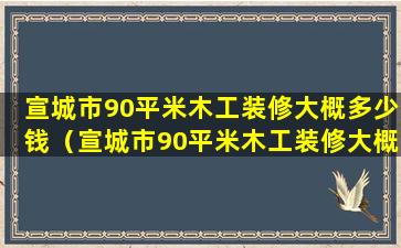 宣城市90平米木工装修大概多少钱（宣城市90平米木工装修大概多少钱呢）