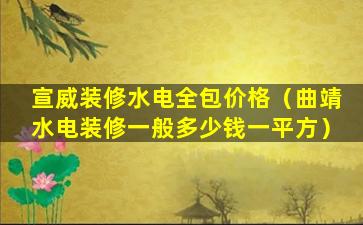 宣威装修水电全包价格（曲靖水电装修一般多少钱一平方）