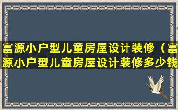 富源小户型儿童房屋设计装修（富源小户型儿童房屋设计装修多少钱）